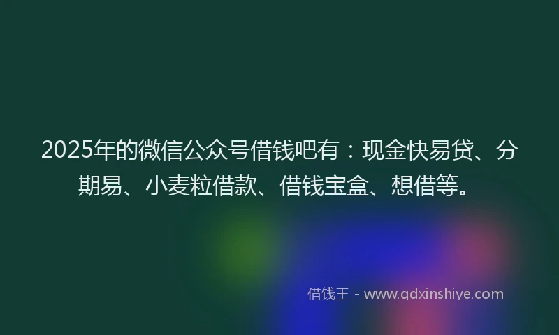 2025年的微信公众号借钱吧有：现金快易贷、分期易、小麦粒借款、借钱宝盒、想借等。