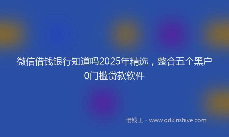 微信借钱银行知道吗2025年精选，整合五个黑户0门槛贷款软件