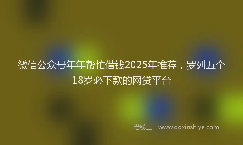微信公众号年年帮忙借钱2025年推荐，罗列五个18岁必下款的网贷平台