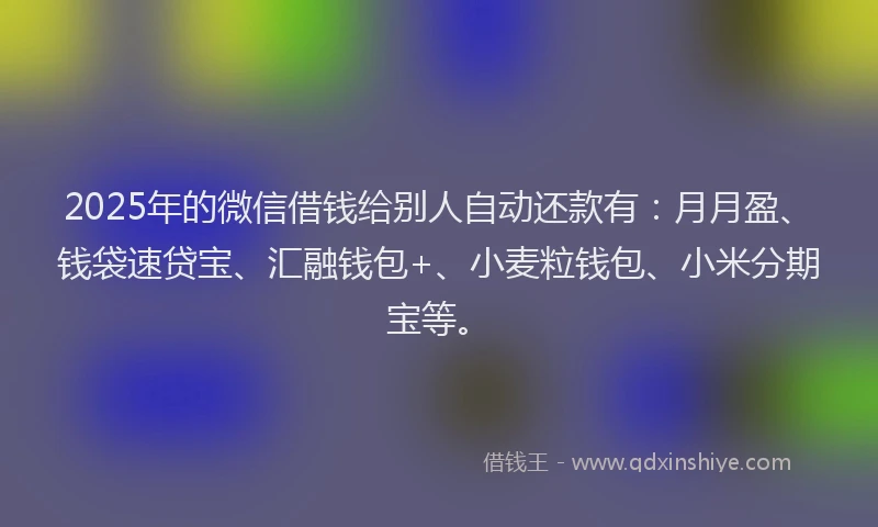 2025年的微信借钱给别人自动还款有：月月盈、钱袋速贷宝、汇融钱包+、小麦粒钱包、小米分期宝等。