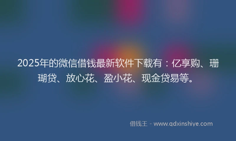 2025年的微信借钱最新软件下载有：亿享购、珊瑚贷、放心花、盈小花、现金贷易等。