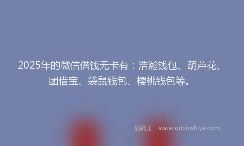 2025年的微信借钱无卡有：浩瀚钱包、葫芦花、团借宝、袋鼠钱包、樱桃钱包等。