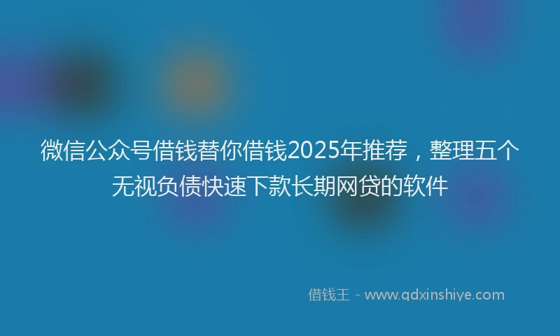 微信公众号借钱替你借钱2025年推荐，整理五个无视负债快速下款长期网贷的软件