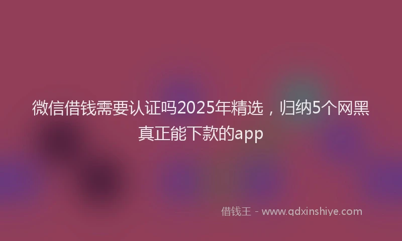微信借钱需要认证吗2025年精选，归纳5个网黑真正能下款的app