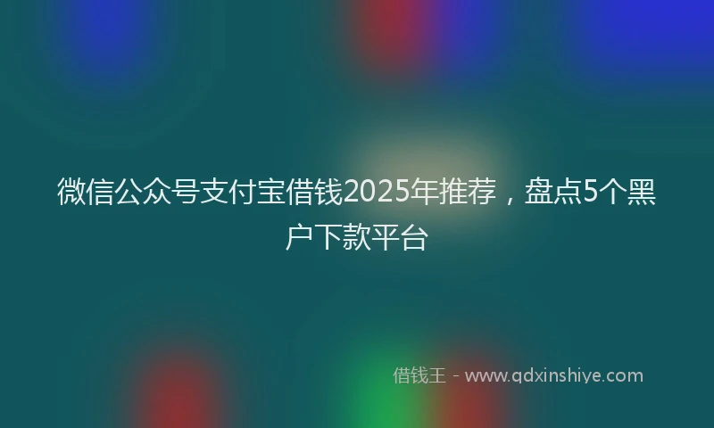 微信公众号支付宝借钱2025年推荐，盘点5个黑户下款平台
