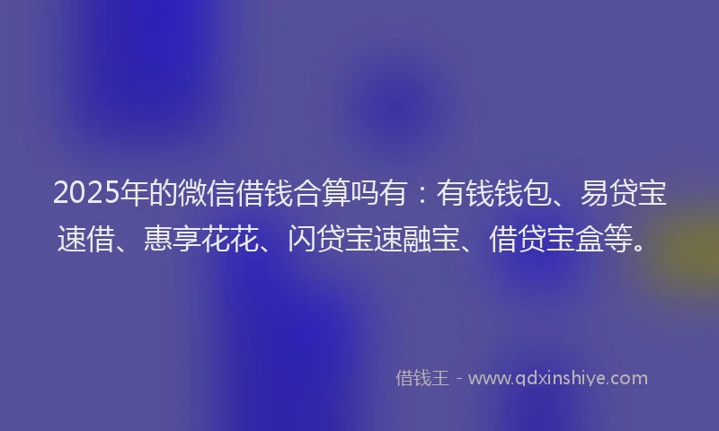 2025年的微信借钱合算吗有：有钱钱包、易贷宝速借、惠享花花、闪贷宝速融宝、借贷宝盒等。
