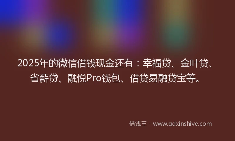 2025年的微信借钱现金还有：幸福贷、金叶贷、省薪贷、融悦Pro钱包、借贷易融贷宝等。