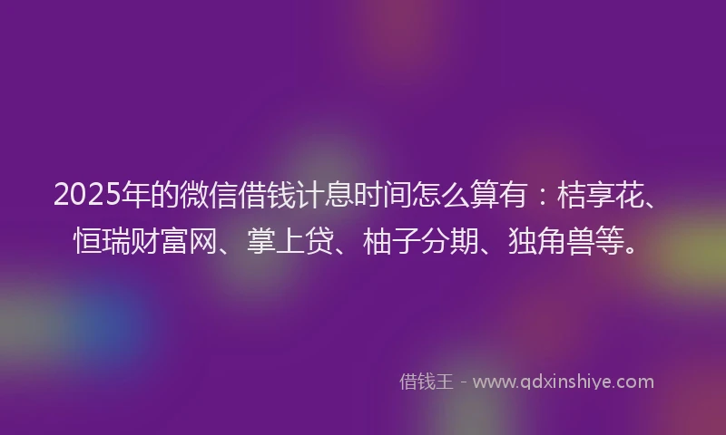 2025年的微信借钱计息时间怎么算有：桔享花、恒瑞财富网、掌上贷、柚子分期、独角兽等。