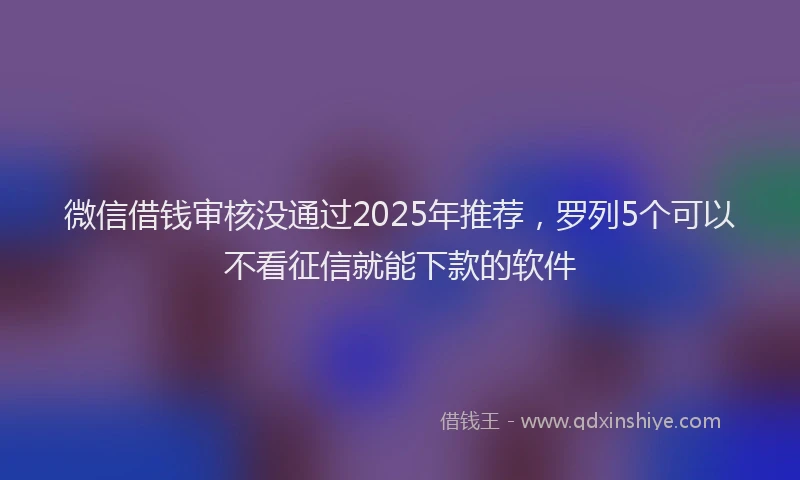 微信借钱审核没通过2025年推荐，罗列5个可以不看征信就能下款的软件