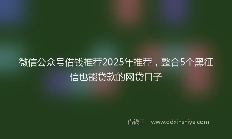 微信公众号借钱推荐2025年推荐，整合5个黑征信也能贷款的网贷口子