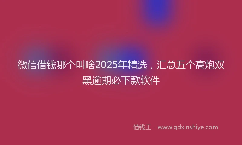 微信借钱哪个叫啥2025年精选，汇总五个高炮双黑逾期必下款软件