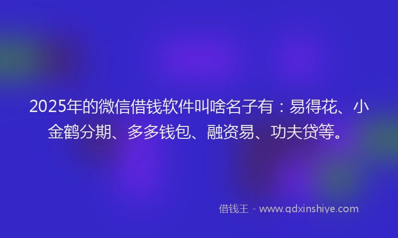 2025年的微信借钱软件叫啥名子有：易得花、小金鹤分期、多多钱包、融资易、功夫贷等。