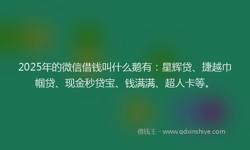 2025年的微信借钱叫什么鹅有：星辉贷、捷越巾帼贷、现金秒贷宝、钱满满、超人卡等。