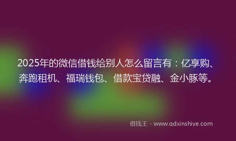 2025年的微信借钱给别人怎么留言有：亿享购、奔跑租机、福瑞钱包、借款宝贷融、金小豚等。