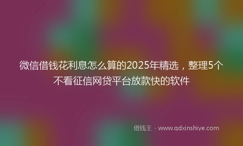 微信借钱花利息怎么算的2025年精选，整理5个不看征信网贷平台放款快的软件