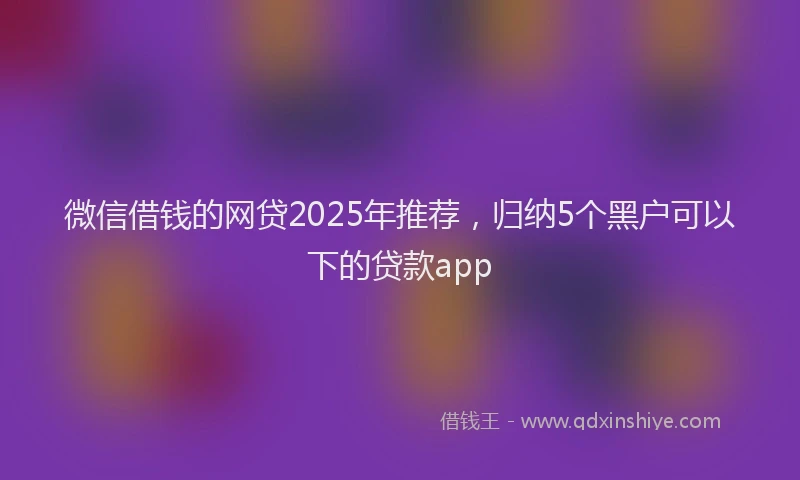 微信借钱的网贷2025年推荐，归纳5个黑户可以下的贷款app