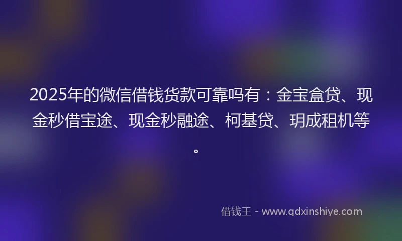 2025年的微信借钱货款可靠吗有：金宝盒贷、现金秒借宝途、现金秒融途、柯基贷、玥成租机等。