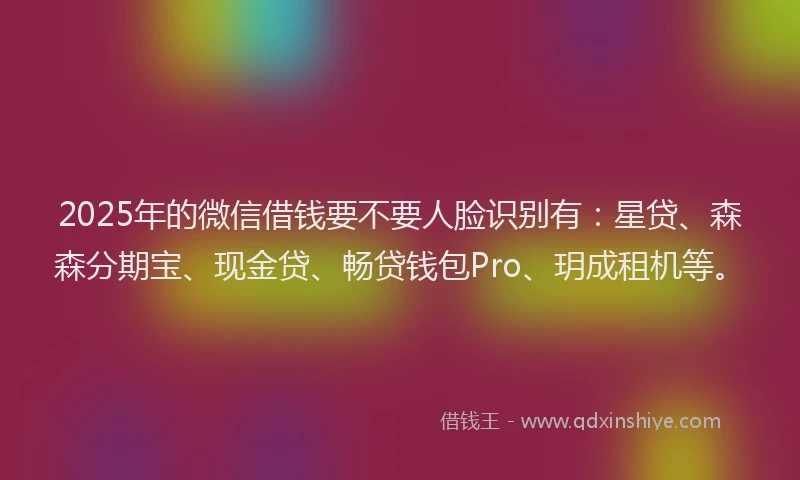 2025年的微信借钱要不要人脸识别有：星贷、森森分期宝、现金贷、畅贷钱包Pro、玥成租机等。