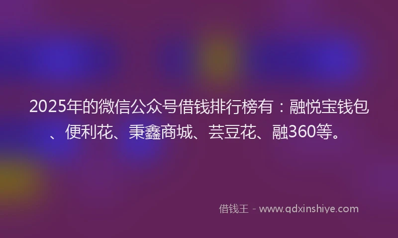 2025年的微信公众号借钱排行榜有：融悦宝钱包、便利花、秉鑫商城、芸豆花、融360等。