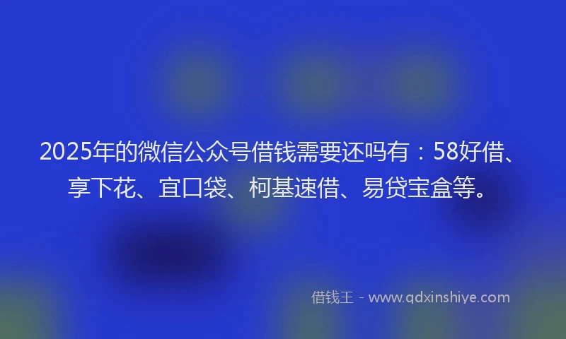 2025年的微信公众号借钱需要还吗有：58好借、享下花、宜口袋、柯基速借、易贷宝盒等。
