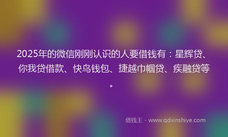 2025年的微信刚刚认识的人要借钱有：星辉贷、你我贷借款、快鸟钱包、捷越巾帼贷、疾融贷等。