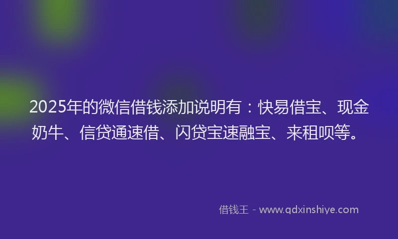 2025年的微信借钱添加说明有：快易借宝、现金奶牛、信贷通速借、闪贷宝速融宝、来租呗等。