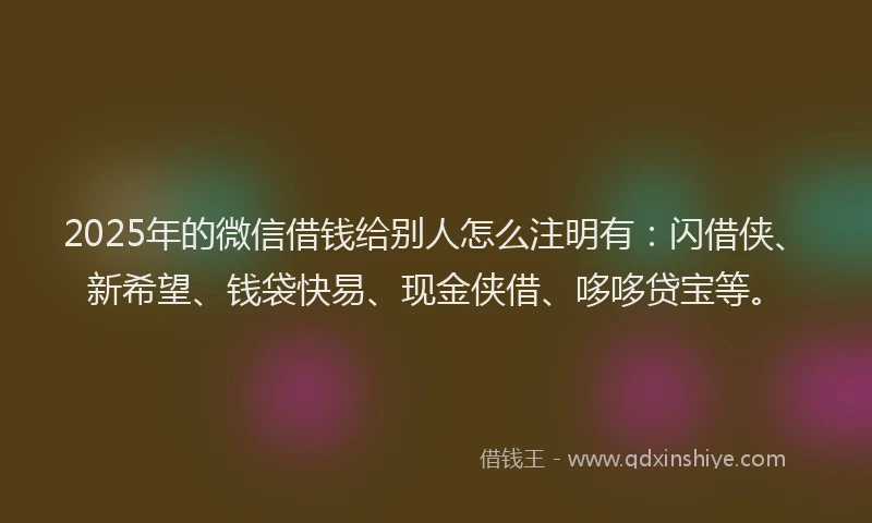 2025年的微信借钱给别人怎么注明有：闪借侠、新希望、钱袋快易、现金侠借、哆哆贷宝等。