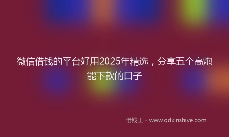 微信借钱的平台好用2025年精选，分享五个高炮能下款的口子