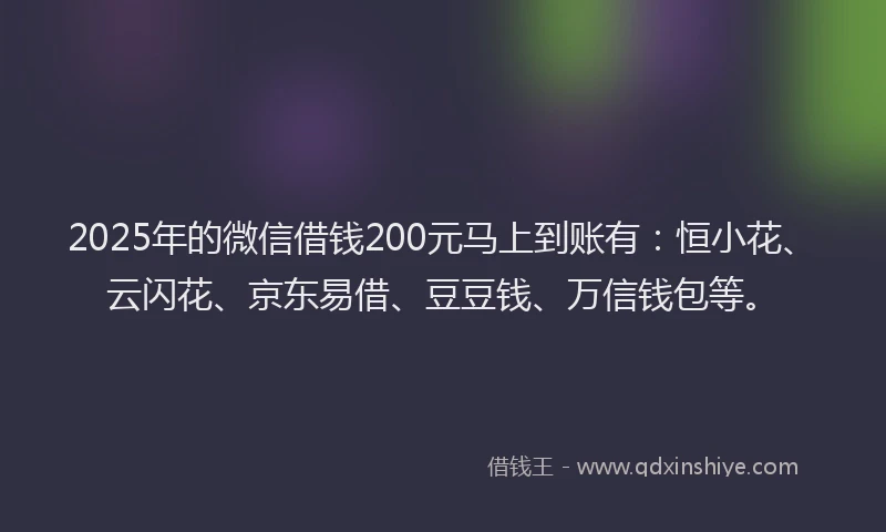 2025年的微信借钱200元马上到账有：恒小花、云闪花、京东易借、豆豆钱、万信钱包等。