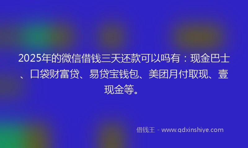 2025年的微信借钱三天还款可以吗有：现金巴士、口袋财富贷、易贷宝钱包、美团月付取现、壹现金等。