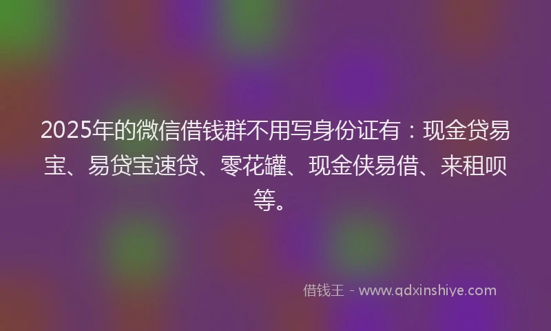 2025年的微信借钱群不用写身份证有：现金贷易宝、易贷宝速贷、零花罐、现金侠易借、来租呗等。