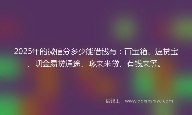 2025年的微信分多少能借钱有：百宝箱、速贷宝、现金易贷通途、哆来米贷、有钱来等。
