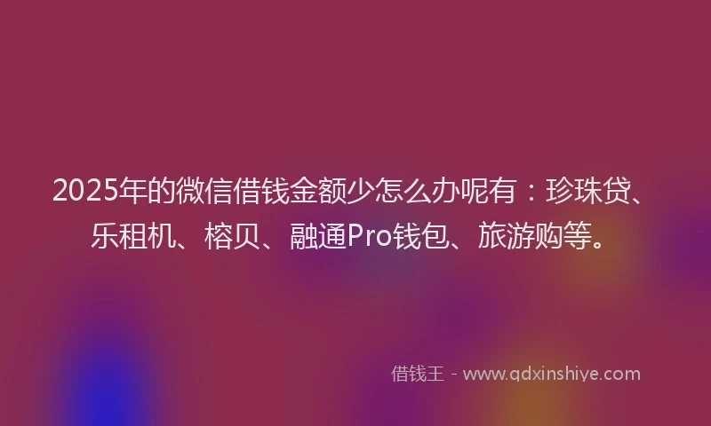 2025年的微信借钱金额少怎么办呢有：珍珠贷、乐租机、榕贝、融通Pro钱包、旅游购等。