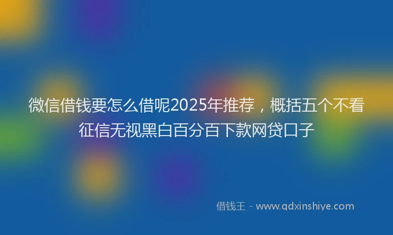 微信借钱要怎么借呢2025年推荐，概括五个不看征信无视黑白百分百下款网贷口子