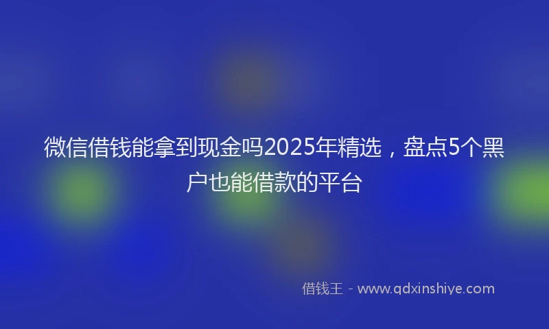 微信借钱能拿到现金吗2025年精选，盘点5个黑户也能借款的平台