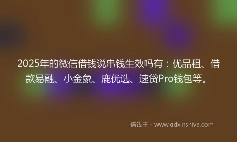 2025年的微信借钱说串钱生效吗有：优品租、借款易融、小金象、鹿优选、速贷Pro钱包等。