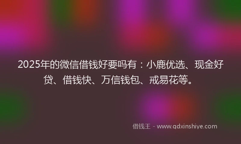 2025年的微信借钱好要吗有：小鹿优选、现金好贷、借钱快、万信钱包、戒易花等。