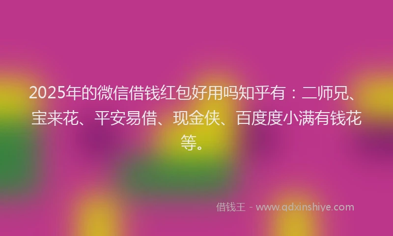 2025年的微信借钱红包好用吗知乎有：二师兄、宝来花、平安易借、现金侠、百度度小满有钱花等。