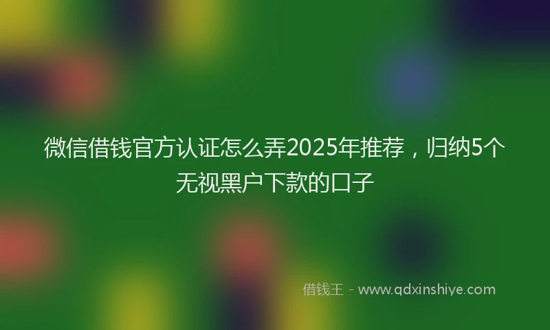 微信借钱官方认证怎么弄2025年推荐，归纳5个无视黑户下款的口子