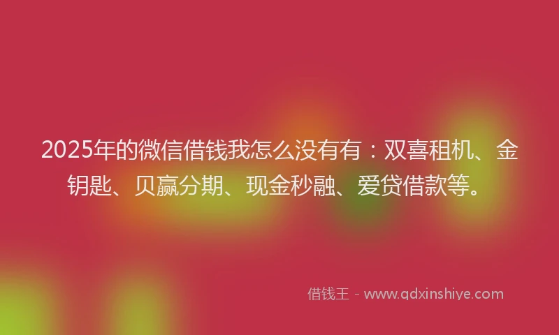 2025年的微信借钱我怎么没有有：双喜租机、金钥匙、贝赢分期、现金秒融、爱贷借款等。