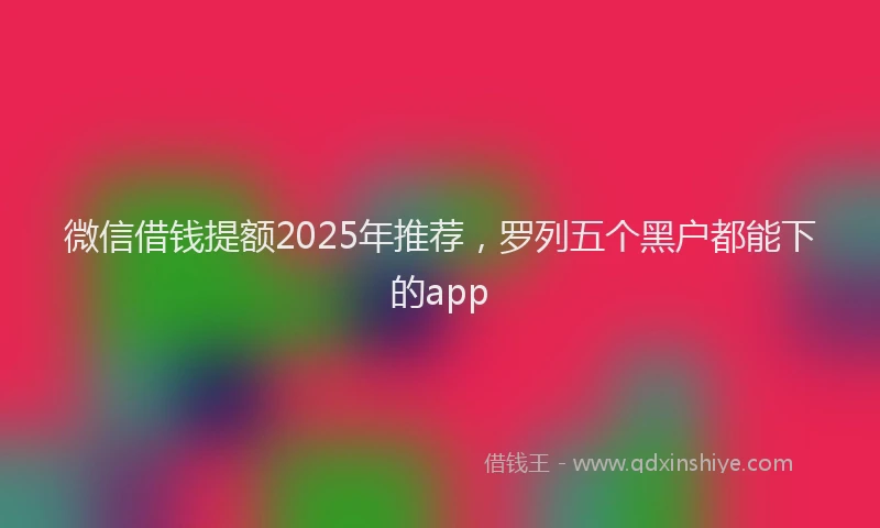 微信借钱提额2025年推荐，罗列五个黑户都能下的app