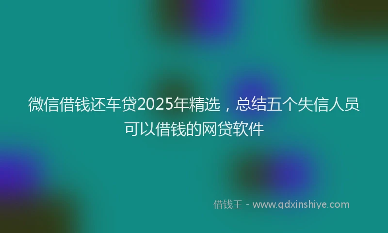 微信借钱还车贷2025年精选，总结五个失信人员可以借钱的网贷软件