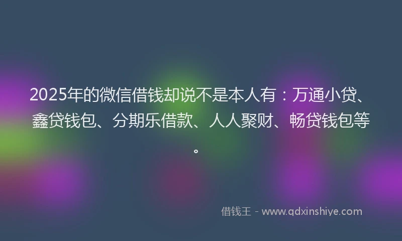 2025年的微信借钱却说不是本人有：万通小贷、鑫贷钱包、分期乐借款、人人聚财、畅贷钱包等。