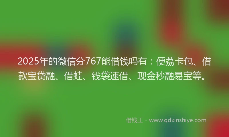 2025年的微信分767能借钱吗有：便荔卡包、借款宝贷融、借蛙、钱袋速借、现金秒融易宝等。