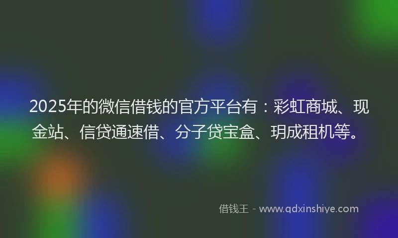 2025年的微信借钱的官方平台有：彩虹商城、现金站、信贷通速借、分子贷宝盒、玥成租机等。