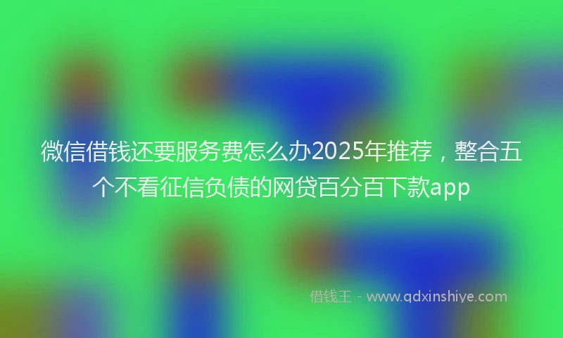 微信借钱还要服务费怎么办2025年推荐，整合五个不看征信负债的网贷百分百下款app