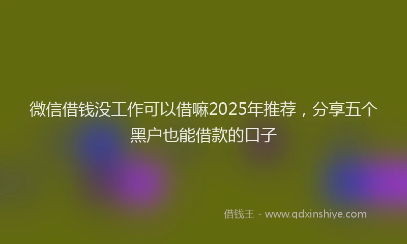 微信借钱没工作可以借嘛2025年推荐，分享五个黑户也能借款的口子