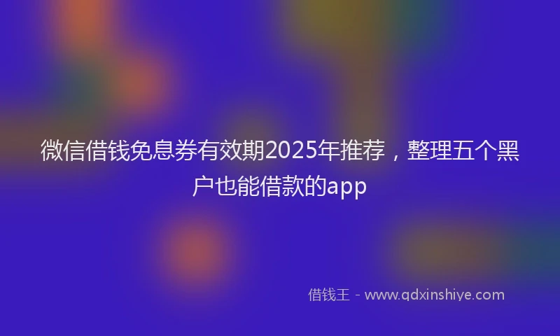 微信借钱免息券有效期2025年推荐，整理五个黑户也能借款的app