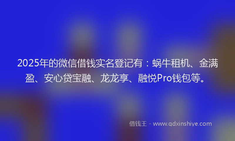 2025年的微信借钱实名登记有：蜗牛租机、金满盈、安心贷宝融、龙龙享、融悦Pro钱包等。