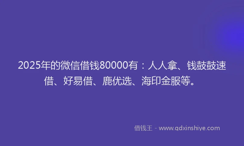 2025年的微信借钱80000有：人人拿、钱鼓鼓速借、好易借、鹿优选、海印金服等。